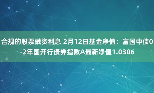 合规的股票融资利息 2月12日基金净值：富国中债0-2年国开行债券指数A最新净值1.0306