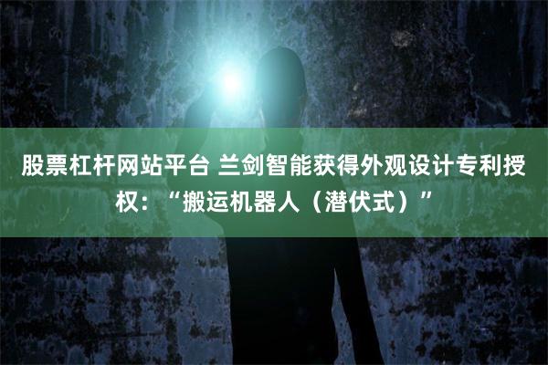 股票杠杆网站平台 兰剑智能获得外观设计专利授权：“搬运机器人（潜伏式）”