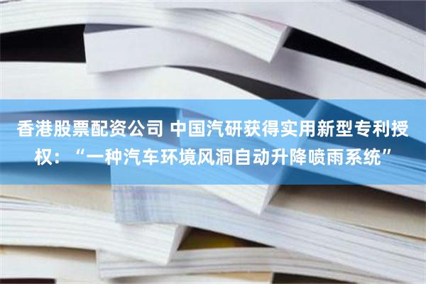 香港股票配资公司 中国汽研获得实用新型专利授权：“一种汽车环境风洞自动升降喷雨系统”