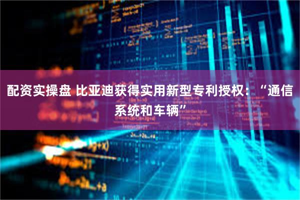 配资实操盘 比亚迪获得实用新型专利授权：“通信系统和车辆”