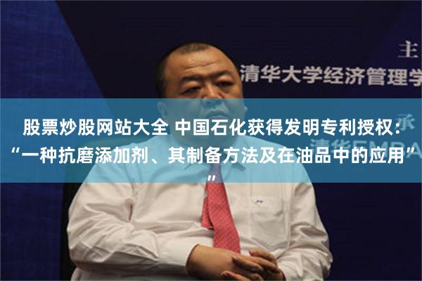 股票炒股网站大全 中国石化获得发明专利授权：“一种抗磨添加剂、其制备方法及在油品中的应用”