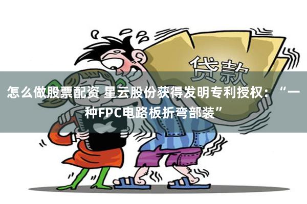 怎么做股票配资 星云股份获得发明专利授权：“一种FPC电路板折弯部装”