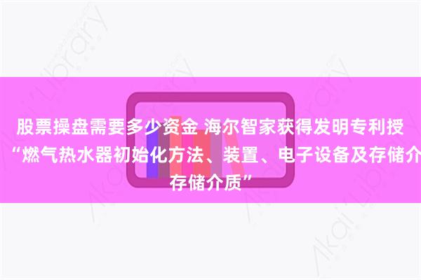 股票操盘需要多少资金 海尔智家获得发明专利授权：“燃气热水器初始化方法、装置、电子设备及存储介质”