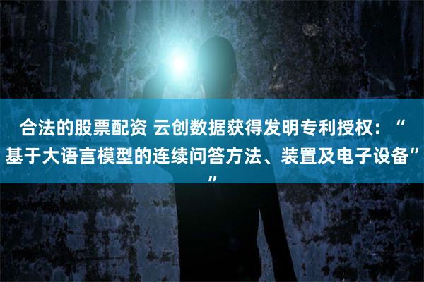 合法的股票配资 云创数据获得发明专利授权：“基于大语言模型的连续问答方法、装置及电子设备”