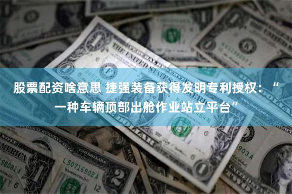 股票配资啥意思 捷强装备获得发明专利授权：“一种车辆顶部出舱作业站立平台”