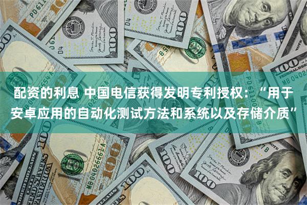 配资的利息 中国电信获得发明专利授权：“用于安卓应用的自动化测试方法和系统以及存储介质”