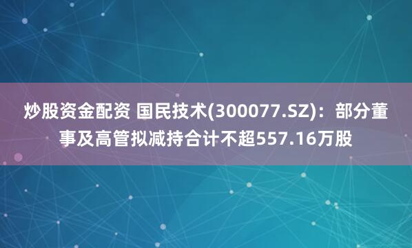 炒股资金配资 国民技术(300077.SZ)：部分董事及高管拟减持合计不超557.16万股