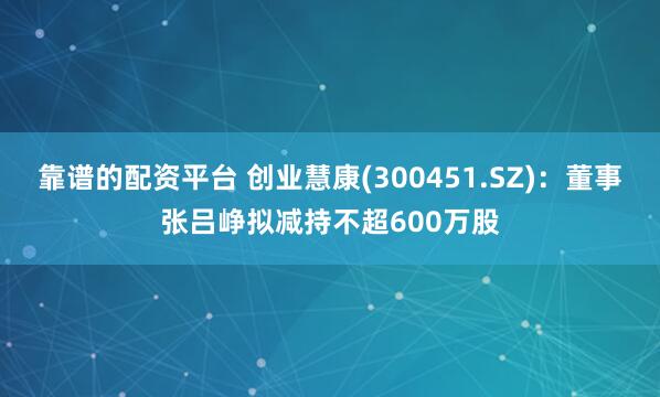 靠谱的配资平台 创业慧康(300451.SZ)：董事张吕峥拟减持不超600万股